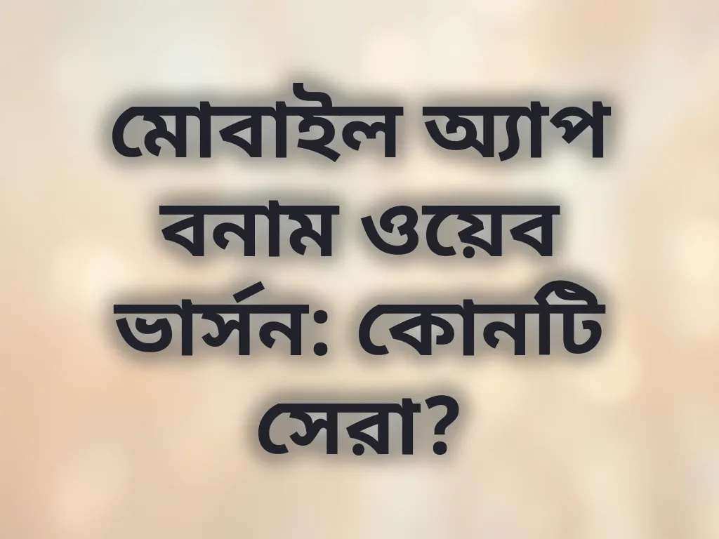 মোবাইল অ্যাপ বনাম ওয়েব ভার্সন: কোনটি সেরা?